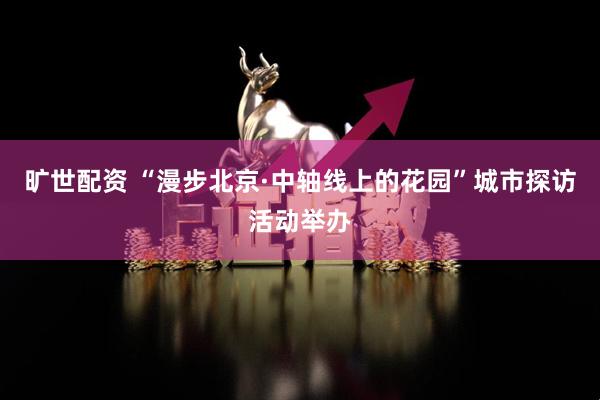 旷世配资 “漫步北京·中轴线上的花园”城市探访活动举办