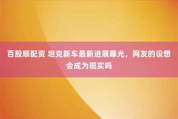 百股顺配资 坦克新车最新进展曝光，网友的设想会成为现实吗