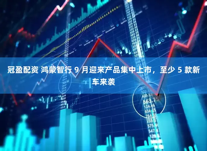 冠盈配资 鸿蒙智行 9 月迎来产品集中上市，至少 5 款新车来袭