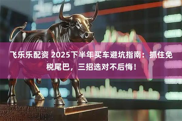 飞乐乐配资 2025下半年买车避坑指南：抓住免税尾巴，三招选对不后悔！
