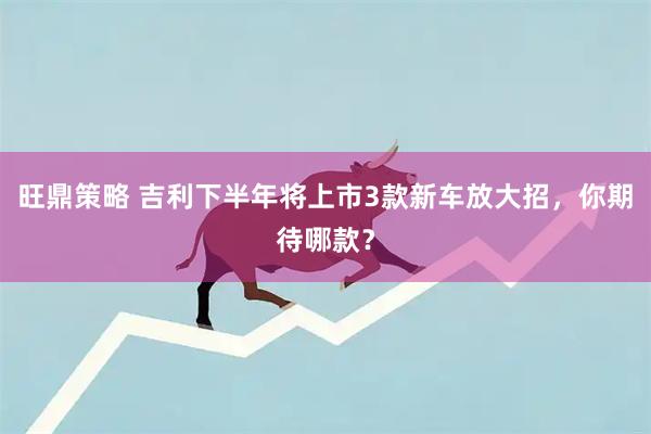 旺鼎策略 吉利下半年将上市3款新车放大招，你期待哪款？