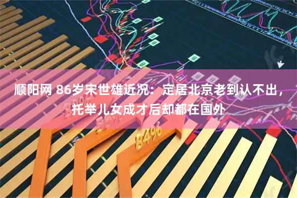 顺阳网 86岁宋世雄近况：定居北京老到认不出，托举儿女成才后却都在国外