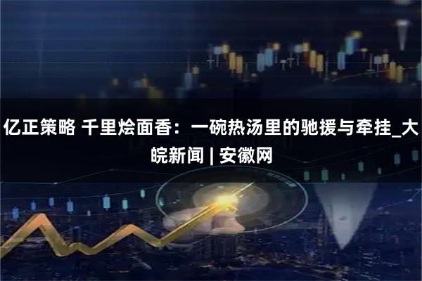 亿正策略 千里烩面香：一碗热汤里的驰援与牵挂_大皖新闻 | 安徽网