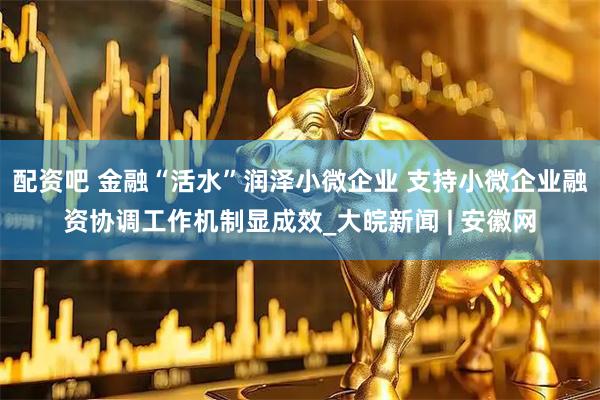 配资吧 金融“活水”润泽小微企业 支持小微企业融资协调工作机制显成效_大皖新闻 | 安徽网