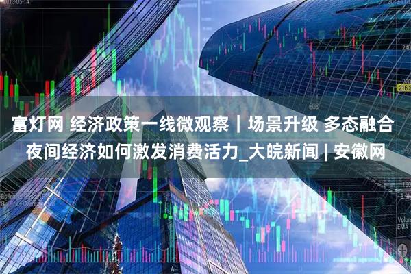 富灯网 经济政策一线微观察｜场景升级 多态融合 夜间经济如何激发消费活力_大皖新闻 | 安徽网