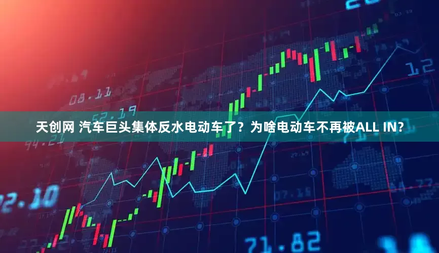 天创网 汽车巨头集体反水电动车了？为啥电动车不再被ALL IN？