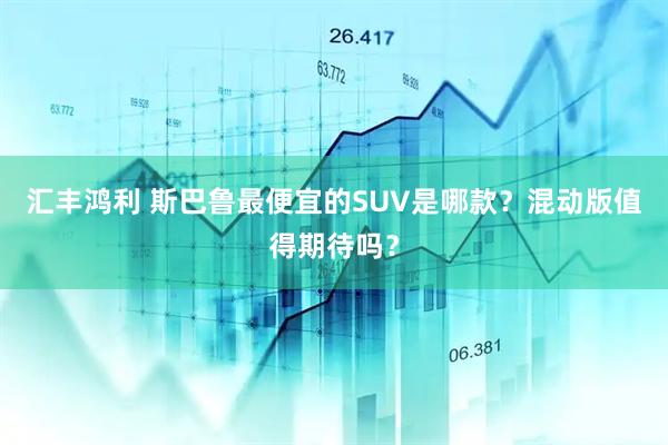 汇丰鸿利 斯巴鲁最便宜的SUV是哪款？混动版值得期待吗？