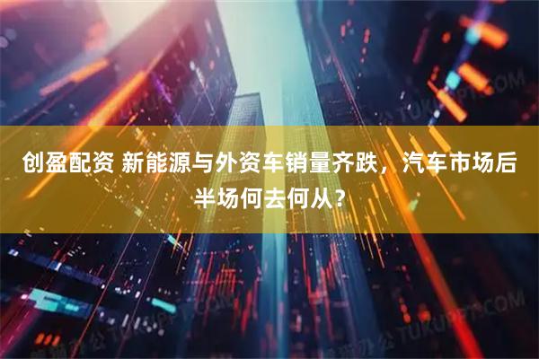 创盈配资 新能源与外资车销量齐跌，汽车市场后半场何去何从？