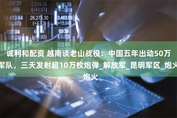 诚利和配资 越南谈老山战役：中国五年出动50万军队，三天发射超10万枚炮弹_解放军_昆明军区_炮火