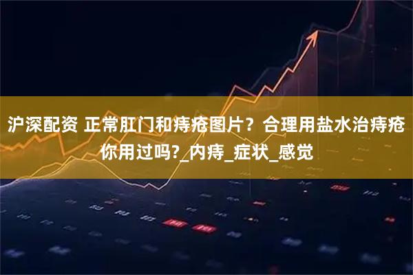 沪深配资 正常肛门和痔疮图片？合理用盐水治痔疮你用过吗?_内痔_症状_感觉