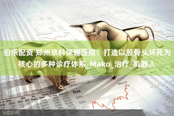 伯乐配资 郑州京科保髋医院：打造以股骨头坏死为核心的多种诊疗体系_Mako_治疗_机器人