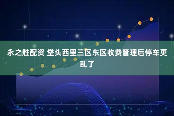 永之胜配资 垡头西里三区东区收费管理后停车更乱了