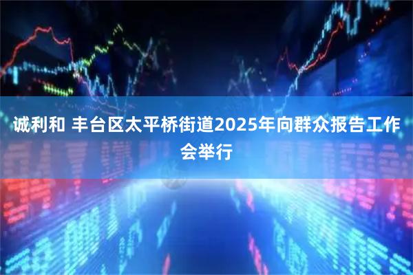 诚利和 丰台区太平桥街道2025年向群众报告工作会举行