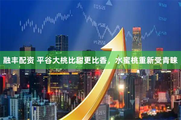 融丰配资 平谷大桃比甜更比香，水蜜桃重新受青睐