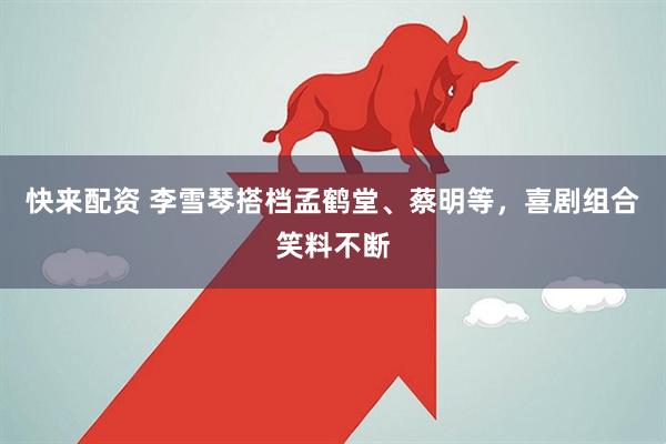 快来配资 李雪琴搭档孟鹤堂、蔡明等，喜剧组合笑料不断