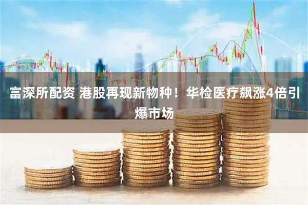 富深所配资 港股再现新物种！华检医疗飙涨4倍引爆市场