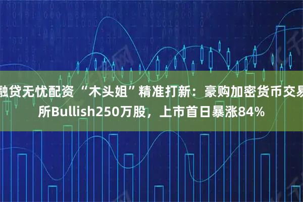 融贷无忧配资 “木头姐”精准打新：豪购加密货币交易所Bullish250万股，上市首日暴涨84%
